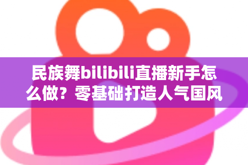 民族舞bilibili直播新手怎么做?零基础打造人气国风舞蹈直播间的完整指南 民族舞bilibili直播新手怎么做?零基础打造人气国风舞蹈直播间的完整指南