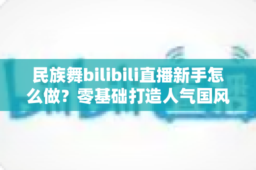 民族舞bilibili直播新手怎么做?零基础打造人气国风舞蹈直播间的完整指南 民族舞bilibili直播新手怎么做?零基础打造人气国风舞蹈直播间的完整指南