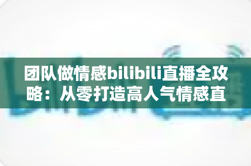团队做情感bilibili直播全攻略：从零打造高人气情感直播间的实战指南