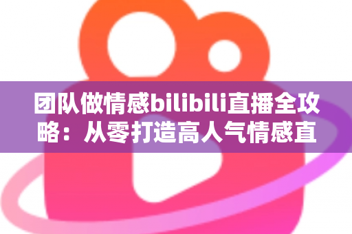 团队做情感bilibili直播全攻略：从零打造高人气情感直播间的实战指南
