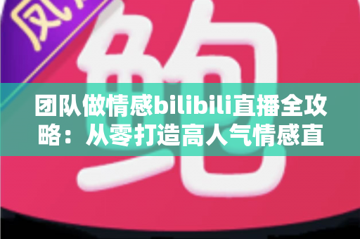 团队做情感bilibili直播全攻略：从零打造高人气情感直播间的实战指南