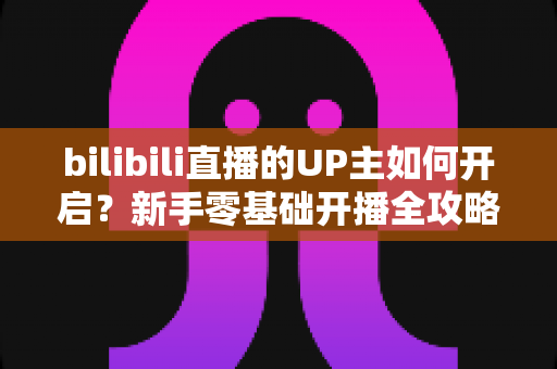 bilibili直播的UP主如何开启?新手零基础开播全攻略与运营技巧详解 bilibili直播的UP主如何开启?新手零基础开播全攻略与运营技巧详解