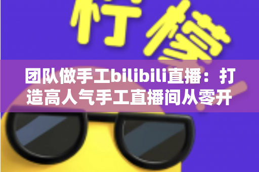 团队做手工bilibili直播：打造高人气手工直播间从零开始的完整运营指南