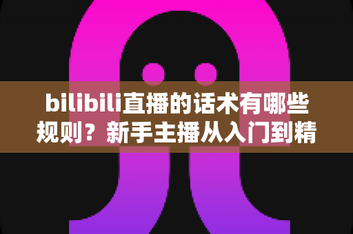 bilibili直播的话术有哪些规则?新手主播从入门到精通的完整实战指南 bilibili直播的话术有哪些规则?新手主播从入门到精通的完整实战指南