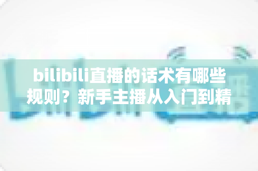 bilibili直播的话术有哪些规则?新手主播从入门到精通的完整实战指南 bilibili直播的话术有哪些规则?新手主播从入门到精通的完整实战指南