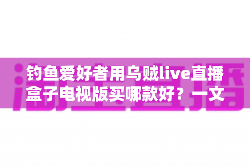 钓鱼爱好者用乌贼live直播盒子电视版买哪款好？一文看懂选购要点与避坑指南