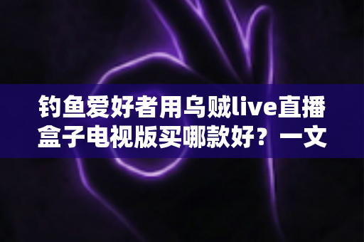 钓鱼爱好者用乌贼live直播盒子电视版买哪款好？一文看懂选购要点与避坑指南