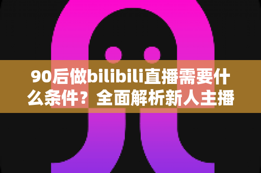 90后做bilibili直播需要什么条件？全面解析新人主播开播指南与成长路径