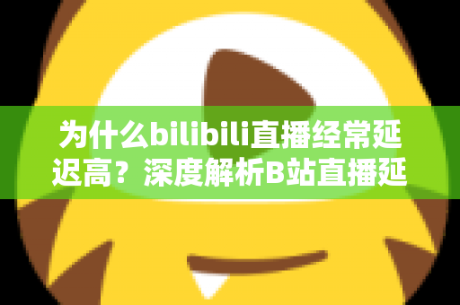 为什么bilibili直播经常延迟高？深度解析B站直播延迟成因与实用优化指南