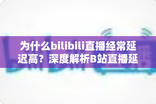 为什么bilibili直播经常延迟高？深度解析B站直播延迟成因与实用优化指南