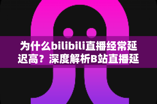 为什么bilibili直播经常延迟高？深度解析B站直播延迟成因与实用优化指南