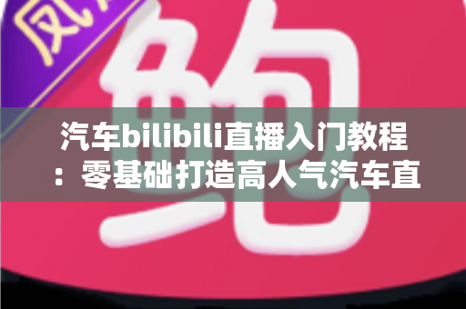 汽车bilibili直播入门教程：零基础打造高人气汽车直播间的实战指南