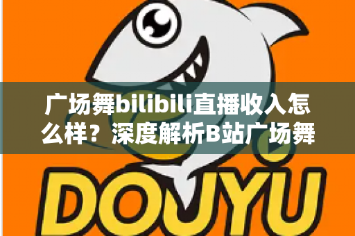 广场舞bilibili直播收入怎么样?深度解析B站广场舞主播的真实收益与变现之道 广场舞bilibili直播收入怎么样?深度解析B站广场舞主播的真实收益与变现之道
