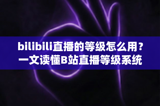 bilibili直播的等级怎么用？一文读懂B站直播等级系统的作用与升级攻略