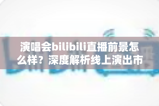 演唱会bilibili直播前景怎么样?深度解析线上演出市场的机遇与未来 演唱会bilibili直播前景怎么样?深度解析线上演出市场的机遇与未来