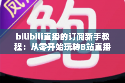 bilibili直播的订阅新手教程:从零开始玩转B站直播订阅的完整指南 bilibili直播的订阅新手教程:从零开始玩转B站直播订阅的完整指南