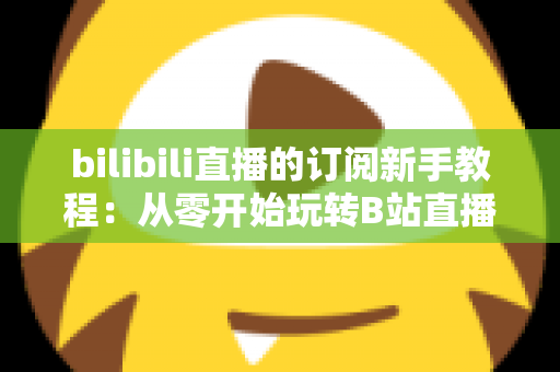 bilibili直播的订阅新手教程:从零开始玩转B站直播订阅的完整指南 bilibili直播的订阅新手教程:从零开始玩转B站直播订阅的完整指南