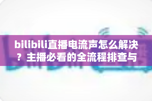 bilibili直播电流声怎么解决？主播必看的全流程排查与修复指南，轻松还你纯净音质