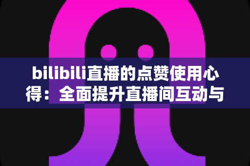 bilibili直播的点赞使用心得：全面提升直播间互动与人气的实战指南