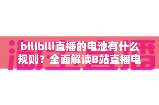 bilibili直播的电池有什么规则?全面解读B站直播电池获取、使用与提现指南 bilibili直播的电池有什么规则?全面解读B站直播电池获取、使用与提现指南