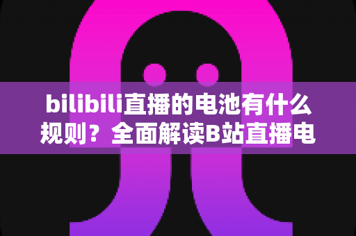 bilibili直播的电池有什么规则?全面解读B站直播电池获取、使用与提现指南 bilibili直播的电池有什么规则?全面解读B站直播电池获取、使用与提现指南
