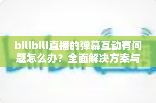 bilibili直播的弹幕互动有问题怎么办？全面解决方案与实用排查指南一文读懂