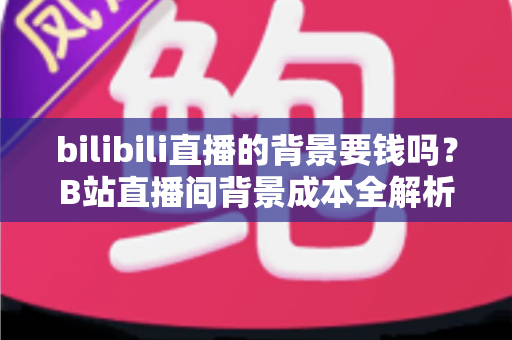 bilibili直播的背景要钱吗？B站直播间背景成本全解析与免费方案搭建指南