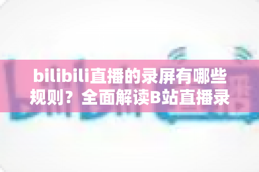 bilibili直播的录屏有哪些规则?全面解读B站直播录制规范、法律边界与合规避坑指南 bilibili直播的录屏有哪些规则?全面解读B站直播录制规范、法律边界与合规避坑指南