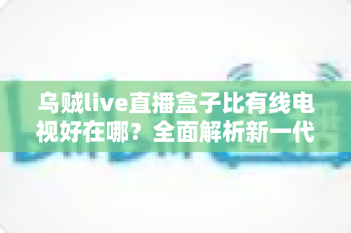 乌贼live直播盒子比有线电视好在哪？全面解析新一代家庭观影神器