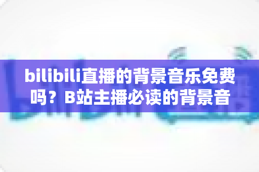 bilibili直播的背景音乐免费吗？B站主播必读的背景音乐版权与免费使用全攻略