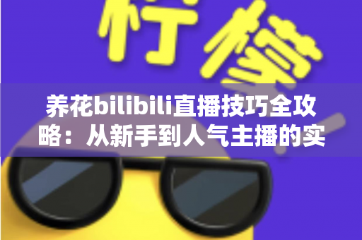 养花bilibili直播技巧全攻略：从新手到人气主播的实战指南