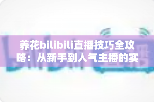 养花bilibili直播技巧全攻略：从新手到人气主播的实战指南