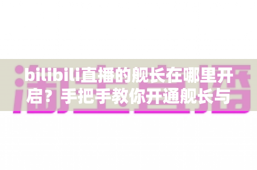 bilibili直播的舰长在哪里开启？手把手教你开通舰长与解锁专属特权