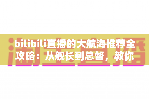 bilibili直播的大航海推荐全攻略:从舰长到总督,教你把每一分支持都花在刀刃上 bilibili直播的大航海推荐全攻略:从舰长到总督,教你把每一分支持都花在刀刃上