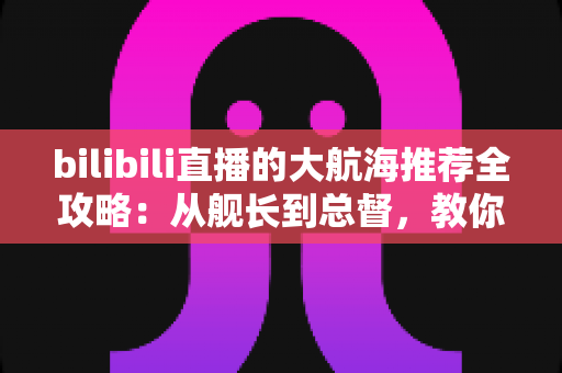 bilibili直播的大航海推荐全攻略:从舰长到总督,教你把每一分支持都花在刀刃上 bilibili直播的大航海推荐全攻略:从舰长到总督,教你把每一分支持都花在刀刃上