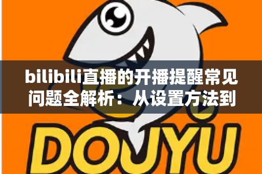 bilibili直播的开播提醒常见问题全解析:从设置方法到收不到提醒的解决办法,一文读懂B站直播通知 bilibili直播的开播提醒常见问题全解析:从设置方法到收不到提醒的解决办法,一文读懂B站直播通知