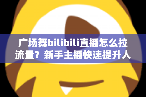 广场舞bilibili直播怎么拉流量?新手主播快速提升人气的实战运营指南 广场舞bilibili直播怎么拉流量?新手主播快速提升人气的实战运营指南