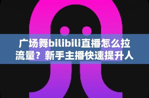 广场舞bilibili直播怎么拉流量?新手主播快速提升人气的实战运营指南 广场舞bilibili直播怎么拉流量?新手主播快速提升人气的实战运营指南