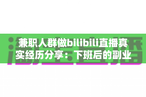 兼职人群做bilibili直播真实经历分享：下班后的副业变现实战与避坑全指南
