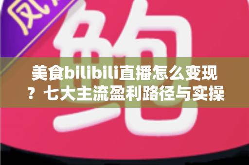 美食bilibili直播怎么变现?七大主流盈利路径与实操避坑指南 美食bilibili直播怎么变现?七大主流盈利路径与实操避坑指南