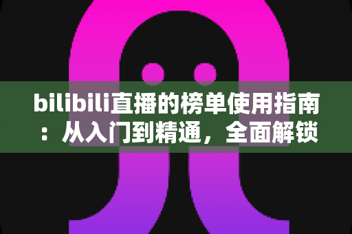 bilibili直播的榜单使用指南：从入门到精通，全面解锁直播间人气密码