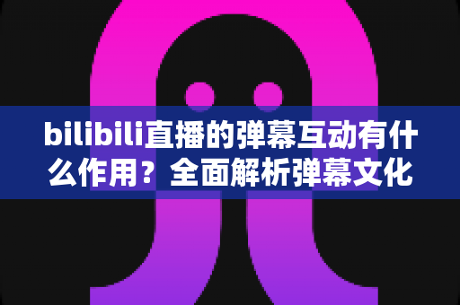 bilibili直播的弹幕互动有什么作用?全面解析弹幕文化对直播生态的深远影响 bilibili直播的弹幕互动有什么作用?全面解析弹幕文化对直播生态的深远影响