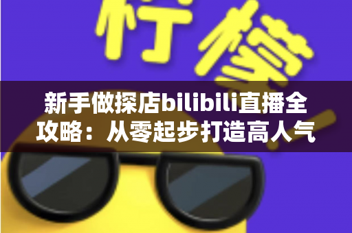 新手做探店bilibili直播全攻略:从零起步打造高人气探店直播间的实用指南 新手做探店bilibili直播全攻略:从零起步打造高人气探店直播间的实用指南