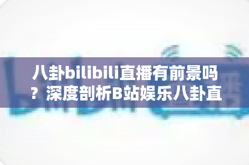 八卦bilibili直播有前景吗？深度剖析B站娱乐八卦直播的潜力、风险与运营之道