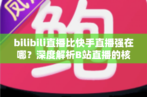 bilibili直播比快手直播强在哪？深度解析B站直播的核心优势与平台差异