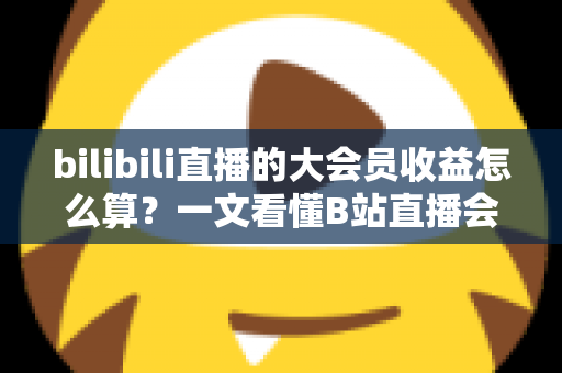 bilibili直播的大会员收益怎么算?一文看懂B站直播会员分成规则、计算方式与提现技巧 bilibili直播的大会员收益怎么算?一文看懂B站直播会员分成规则、计算方式与提现技巧