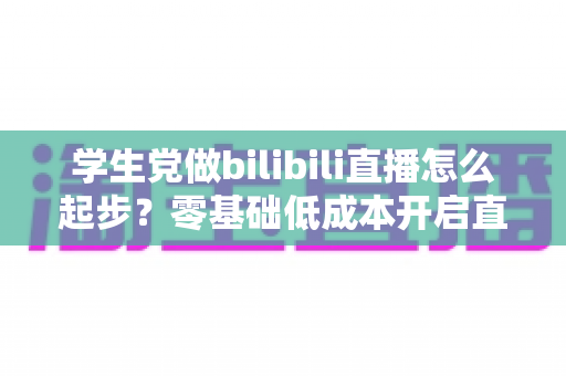 学生党做bilibili直播怎么起步?零基础低成本开启直播生涯的全方位实战指南 学生党做bilibili直播怎么起步?零基础低成本开启直播生涯的全方位实战指南