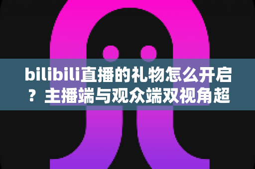 bilibili直播的礼物怎么开启?主播端与观众端双视角超全攻略,一键玩转B站直播互动收益 bilibili直播的礼物怎么开启?主播端与观众端双视角超全攻略,一键玩转B站直播互动收益