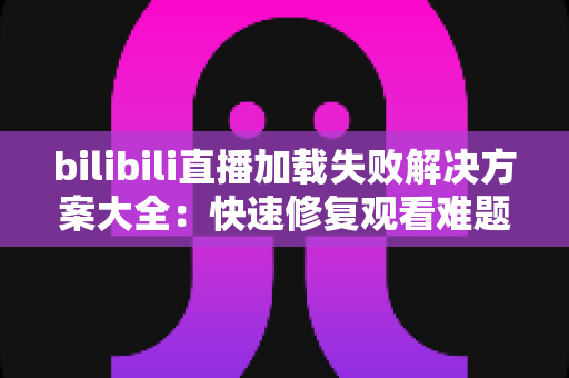 bilibili直播加载失败解决方案大全：快速修复观看难题的实用指南