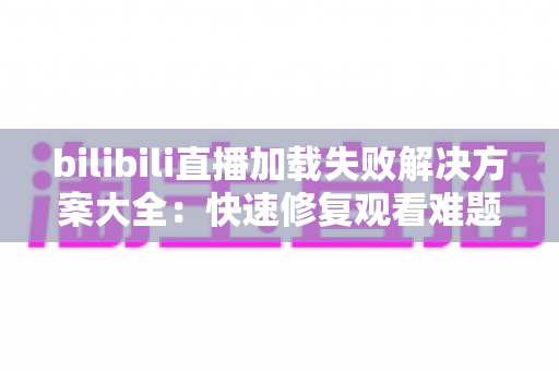 bilibili直播加载失败解决方案大全：快速修复观看难题的实用指南